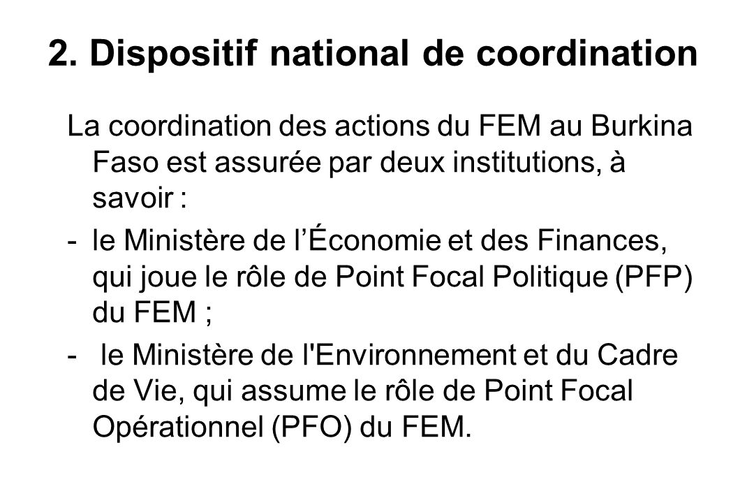 La coordination des actions du FEM au Burkina Faso est assurée par deux institutions, à savoir : -le Ministère de l’Économie et des Finances, qui joue le rôle de Point Focal Politique (PFP) du FEM ; - le Ministère de l Environnement et du Cadre de Vie, qui assume le rôle de Point Focal Opérationnel (PFO) du FEM.