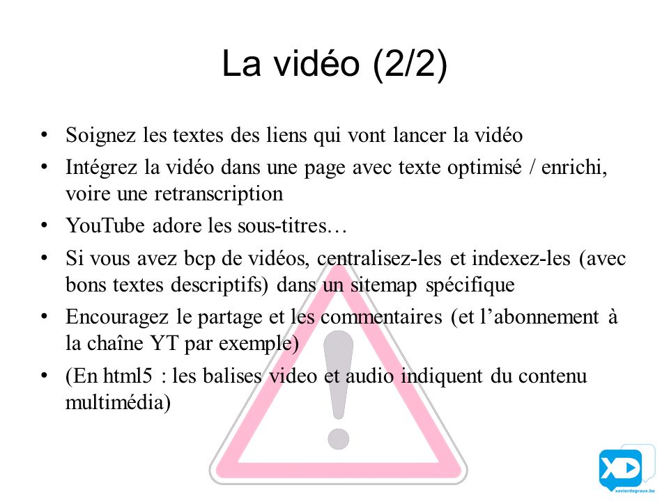 La vidéo (2/2) Soignez les textes des liens qui vont lancer la vidéo Intégrez la vidéo dans une page avec texte optimisé / enrichi, voire une retranscription YouTube adore les sous-titres… Si vous avez bcp de vidéos, centralisez-les et indexez-les (avec bons textes descriptifs) dans un sitemap spécifique Encouragez le partage et les commentaires (et l’abonnement à la chaîne YT par exemple) (En html5 : les balises video et audio indiquent du contenu multimédia)