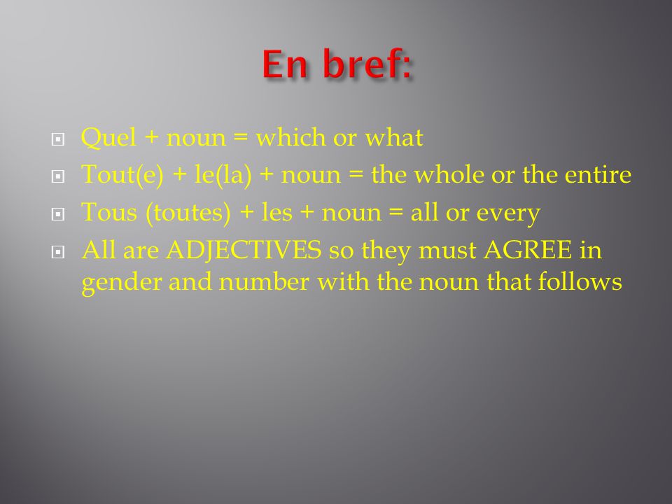 Quel + noun = which or what  Tout(e) + le(la) + noun = the whole or the entire  Tous (toutes) + les + noun = all or every  All are ADJECTIVES so they must AGREE in gender and number with the noun that follows