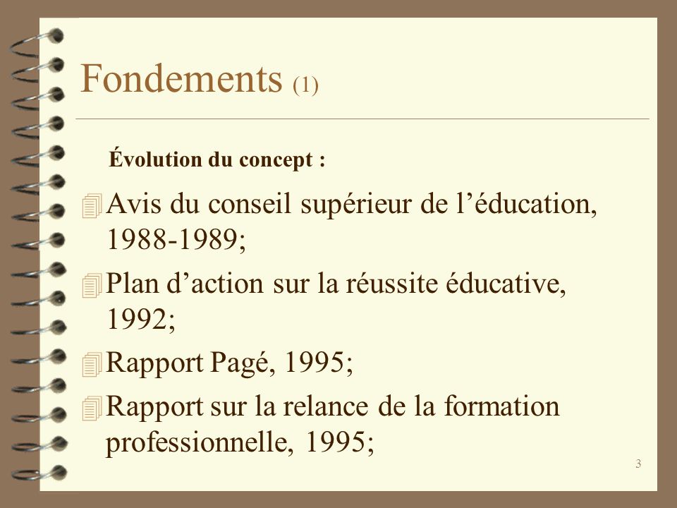 3 Fondements (1) 4 Avis du conseil supérieur de l’éducation, ; 4 Plan d’action sur la réussite éducative, 1992; 4 Rapport Pagé, 1995; 4 Rapport sur la relance de la formation professionnelle, 1995; Évolution du concept :