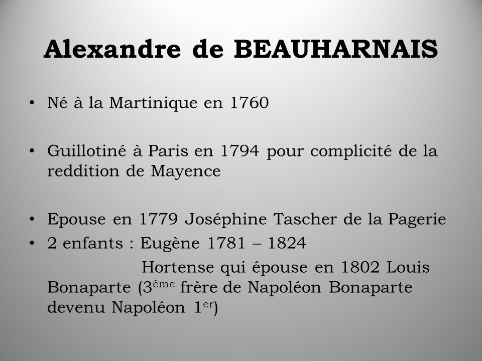 Alexandre de BEAUHARNAIS Né à la Martinique en 1760 Guillotiné à Paris en 1794 pour complicité de la reddition de Mayence Epouse en 1779 Joséphine Tascher de la Pagerie 2 enfants : Eugène 1781 – 1824 Hortense qui épouse en 1802 Louis Bonaparte (3 ème frère de Napoléon Bonaparte devenu Napoléon 1 er )