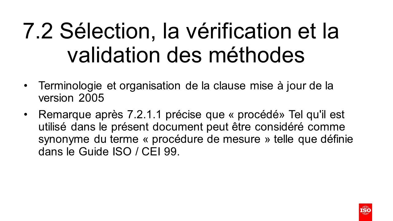 7.2 Sélection, la vérification et la validation des méthodes Terminologie et organisation de la clause mise à jour de la version 2005 Remarque après précise que « procédé» Tel qu il est utilisé dans le présent document peut être considéré comme synonyme du terme « procédure de mesure » telle que définie dans le Guide ISO / CEI 99.