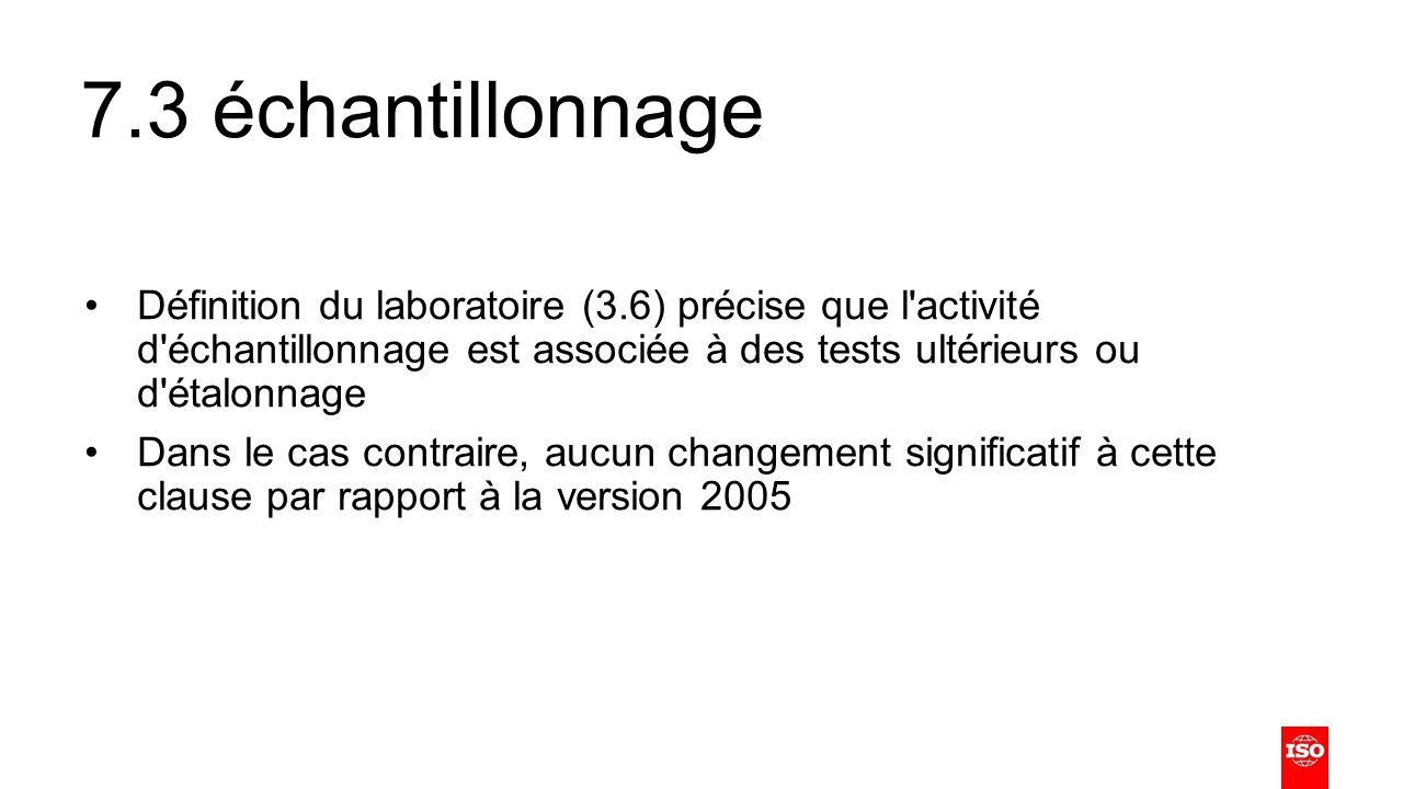 7.3 échantillonnage Définition du laboratoire (3.6) précise que l activité d échantillonnage est associée à des tests ultérieurs ou d étalonnage Dans le cas contraire, aucun changement significatif à cette clause par rapport à la version 2005