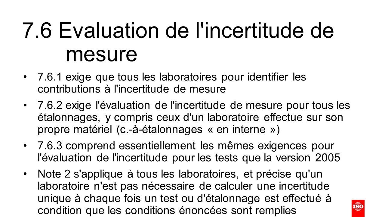 7.6 Evaluation de l incertitude de mesure exige que tous les laboratoires pour identifier les contributions à l incertitude de mesure exige l évaluation de l incertitude de mesure pour tous les étalonnages, y compris ceux d un laboratoire effectue sur son propre matériel (c.-à-étalonnages « en interne ») comprend essentiellement les mêmes exigences pour l évaluation de l incertitude pour les tests que la version 2005 Note 2 s applique à tous les laboratoires, et précise qu un laboratoire n est pas nécessaire de calculer une incertitude unique à chaque fois un test ou d étalonnage est effectué à condition que les conditions énoncées sont remplies