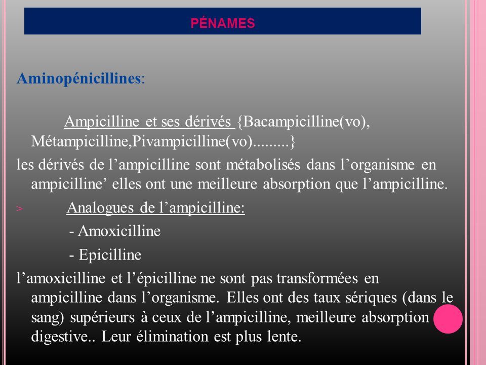 PÉNAMES Aminopénicillines: Ampicilline et ses dérivés {Bacampicilline(vo), Métampicilline,Pivampicilline(vo) } les dérivés de l’ampicilline sont métabolisés dans l’organisme en ampicilline’ elles ont une meilleure absorption que l’ampicilline.