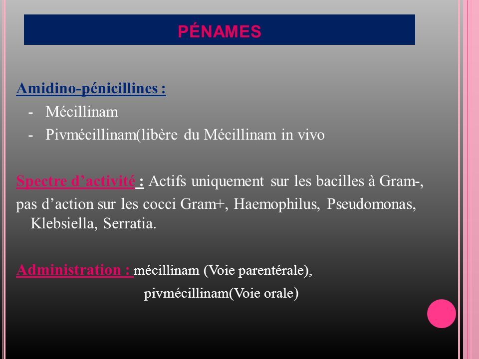 PÉNAMES Amidino-pénicillines : - Mécillinam - Pivmécillinam(libère du Mécillinam in vivo Spectre d’activité : Actifs uniquement sur les bacilles à Gram-, pas d’action sur les cocci Gram+, Haemophilus, Pseudomonas, Klebsiella, Serratia.