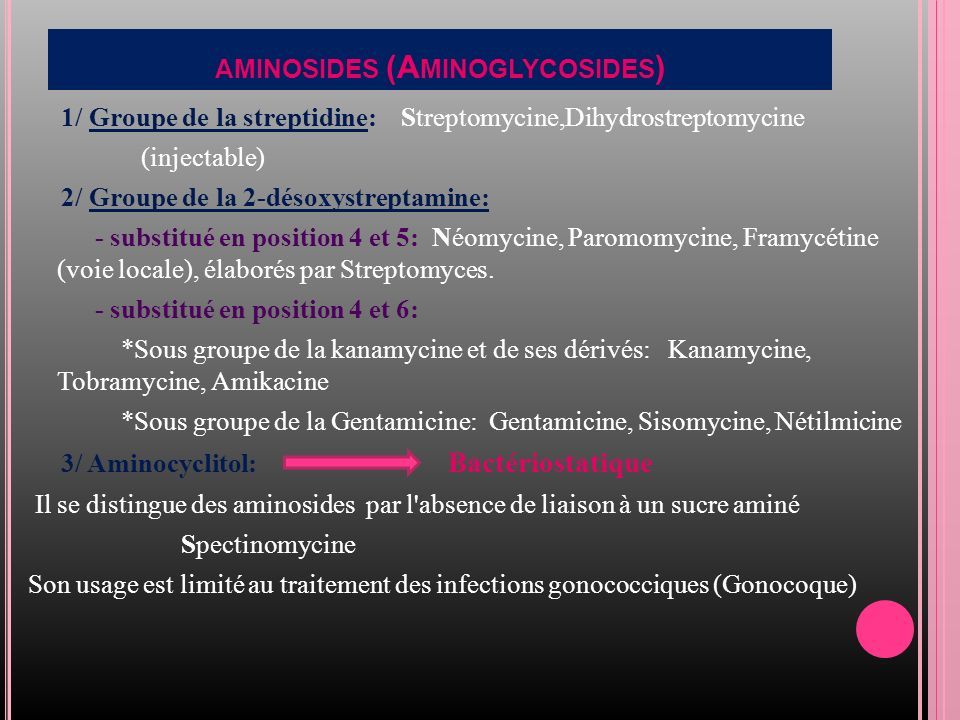 1/ Groupe de la streptidine: Streptomycine,Dihydrostreptomycine (injectable) 2/ Groupe de la 2-désoxystreptamine: - substitué en position 4 et 5: Néomycine, Paromomycine, Framycétine (voie locale), élaborés par Streptomyces.