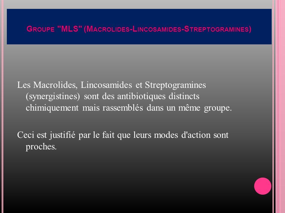 G ROUPE MLS (M ACROLIDES -L INCOSAMIDES -S TREPTOGRAMINES ) Les Macrolides, Lincosamides et Streptogramines (synergistines) sont des antibiotiques distincts chimiquement mais rassemblés dans un même groupe.