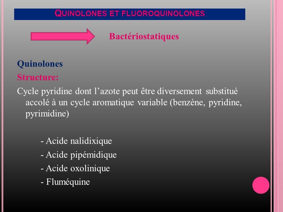 Q UINOLONES ET FLUOROQUINOLONES Bactériostatiques Quinolones Structure: Cycle pyridine dont l’azote peut être diversement substitué accolé à un cycle aromatique variable (benzène, pyridine, pyrimidine) - Acide nalidixique - Acide pipémidique - Acide oxolinique - Fluméquine