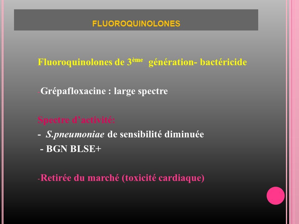 FLUOROQUINOLONES Fluoroquinolones de 3 ème génération- bactéricide - Grépafloxacine : large spectre Spectre d’activité: - S.pneumoniae de sensibilité diminuée - BGN BLSE+ - Retirée du marché (toxicité cardiaque)