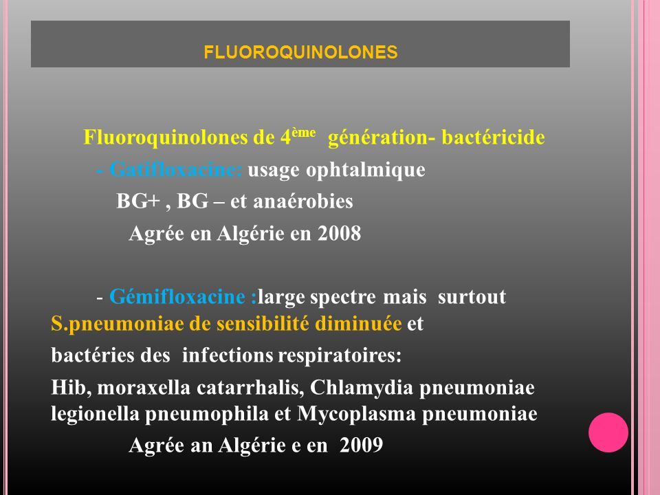 FLUOROQUINOLONES Fluoroquinolones de 4 ème génération- bactéricide - Gatifloxacine: usage ophtalmique BG+, BG – et anaérobies Agrée en Algérie en Gémifloxacine :large spectre mais surtout S.pneumoniae de sensibilité diminuée et bactéries des infections respiratoires: Hib, moraxella catarrhalis, Chlamydia pneumoniae legionella pneumophila et Mycoplasma pneumoniae Agrée an Algérie e en 2009