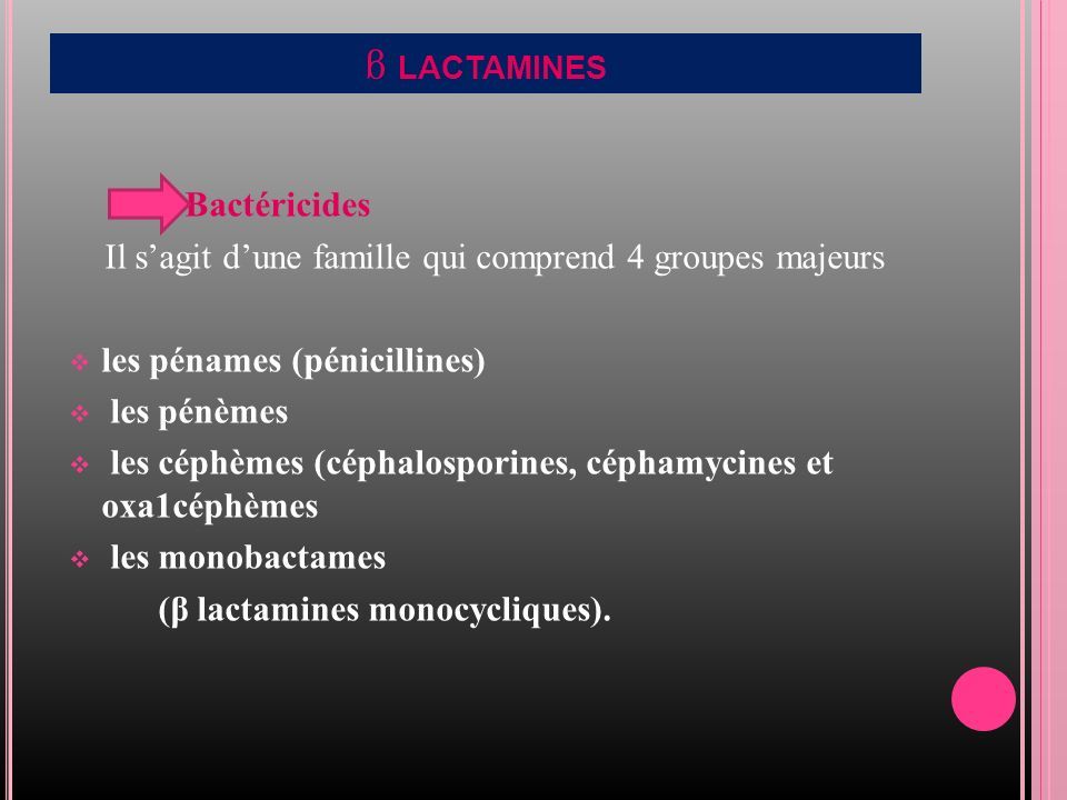β LACTAMINES Bactéricides Il s’agit d’une famille qui comprend 4 groupes majeurs  les pénames (pénicillines)  les pénèmes  les céphèmes (céphalosporines, céphamycines et oxa1céphèmes  les monobactames (β lactamines monocycliques).