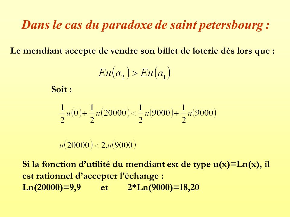 Dans le cas du paradoxe de saint petersbourg : Le mendiant accepte de vendre son billet de loterie dès lors que : Soit : Si la fonction d’utilité du mendiant est de type u(x)=Ln(x), il est rationnel d’accepter l’échange : Ln(20000)=9,9 et 2*Ln(9000)=18,20