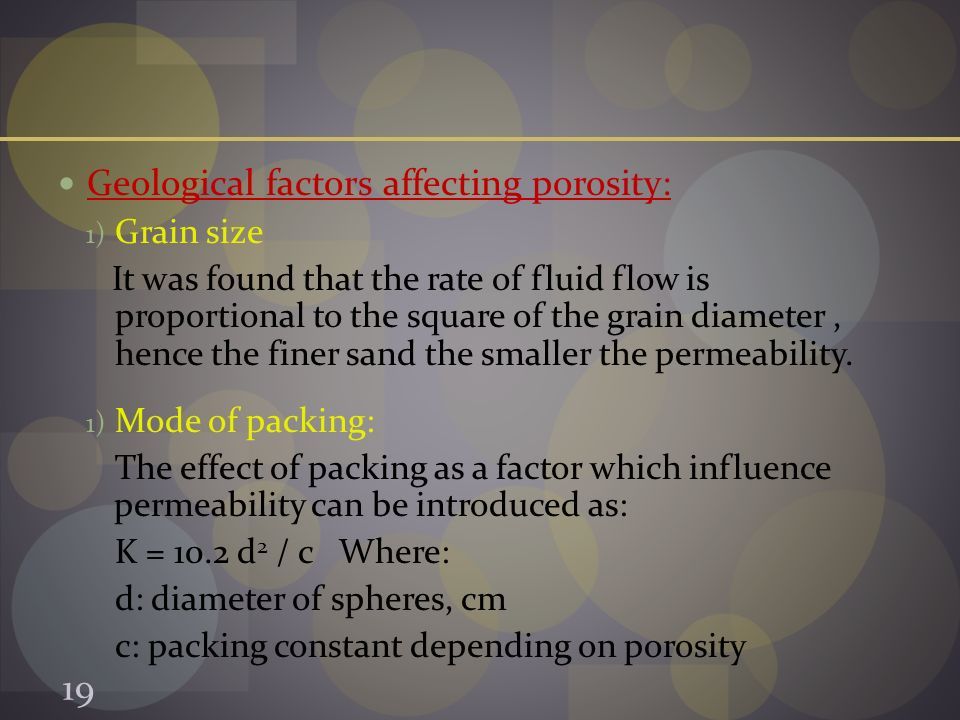 Geological factors affecting porosity: 1) Grain size It was found that the rate of fluid flow is proportional to the square of the grain diameter, hence the finer sand the smaller the permeability.