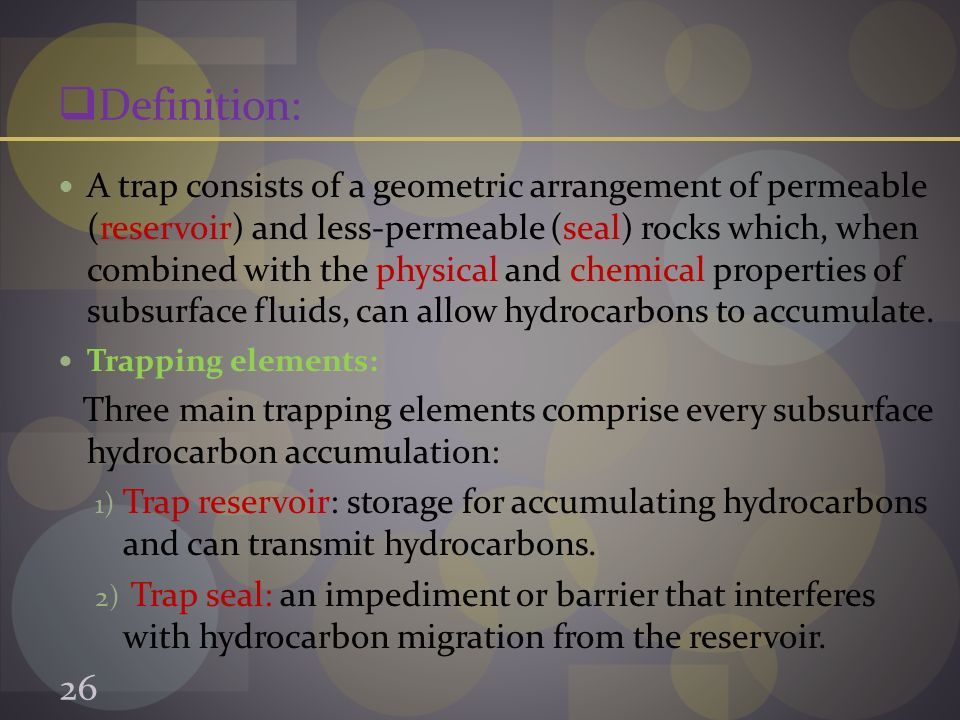  Definition: A trap consists of a geometric arrangement of permeable (reservoir) and less-permeable (seal) rocks which, when combined with the physical and chemical properties of subsurface fluids, can allow hydrocarbons to accumulate.