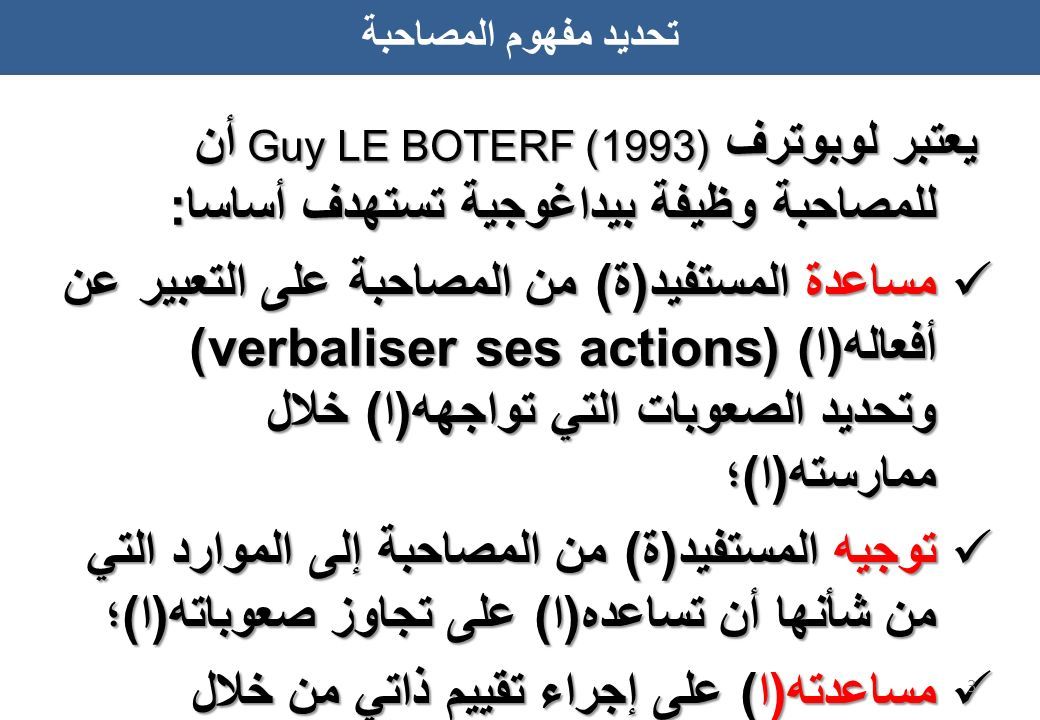 يعتبر لوبوترف (1993) Guy LE BOTERF أن للمصاحبة وظيفة بيداغوجية تستهدف أساسا: مساعدة المستفيد(ة) من المصاحبة على التعبير عن أفعاله(ا) (verbaliser ses actions) وتحديد الصعوبات التي تواجهه(ا) خلال ممارسته(ا)؛ مساعدة المستفيد(ة) من المصاحبة على التعبير عن أفعاله(ا) (verbaliser ses actions) وتحديد الصعوبات التي تواجهه(ا) خلال ممارسته(ا)؛ توجيه المستفيد(ة) من المصاحبة إلى الموارد التي من شأنها أن تساعده(ا) على تجاوز صعوباته(ا)؛ توجيه المستفيد(ة) من المصاحبة إلى الموارد التي من شأنها أن تساعده(ا) على تجاوز صعوباته(ا)؛ مساعدته(ا) على إجراء تقييم ذاتي من خلال مساءلة منهجية عمله(ا) ومدى تطوره(ا) المهني.