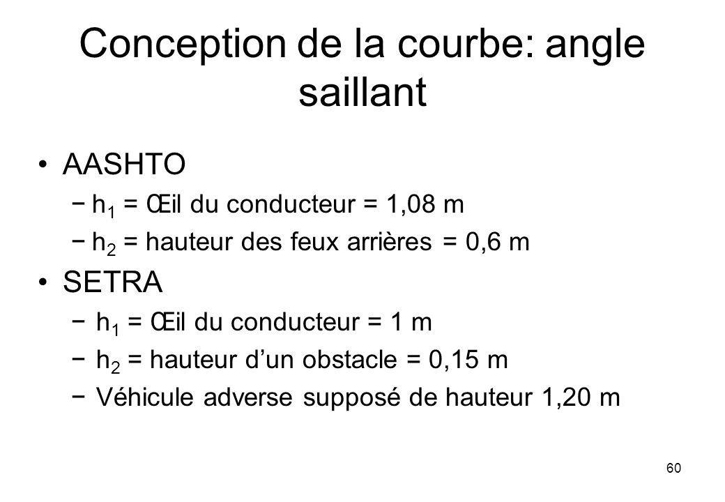 60 Conception de la courbe: angle saillant AASHTO −h 1 = Œil du conducteur = 1,08 m −h 2 = hauteur des feux arrières = 0,6 m SETRA −h 1 = Œil du conducteur = 1 m −h 2 = hauteur d’un obstacle = 0,15 m −Véhicule adverse supposé de hauteur 1,20 m